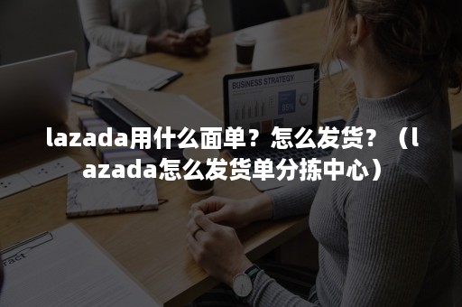 lazada用什么面单？怎么发货？（lazada怎么发货单分拣中心）