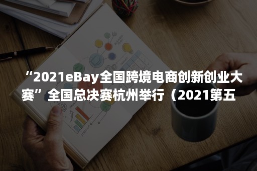 “2021eBay全国跨境电商创新创业大赛”全国总决赛杭州举行（2021第五届全球跨境电商大会）