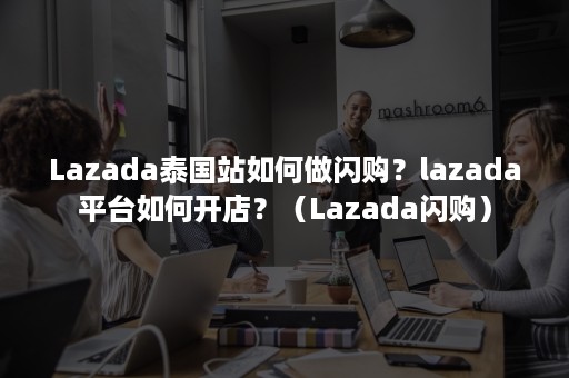 Lazada泰国站如何做闪购？lazada平台如何开店？（Lazada闪购）