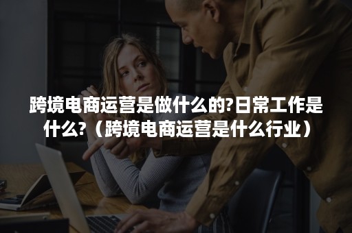 跨境电商运营是做什么的?日常工作是什么?（跨境电商运营是什么行业）