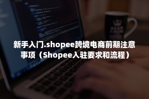 新手入门.shopee跨境电商前期注意事项（Shopee入驻要求和流程）