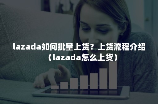 lazada如何批量上货？上货流程介绍（lazada怎么上货）