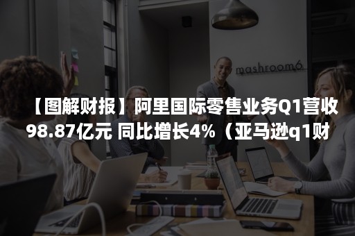 【图解财报】阿里国际零售业务Q1营收98.87亿元 同比增长4%（亚马逊q1财报）