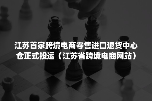 江苏首家跨境电商零售进口退货中心仓正式投运（江苏省跨境电商网站）