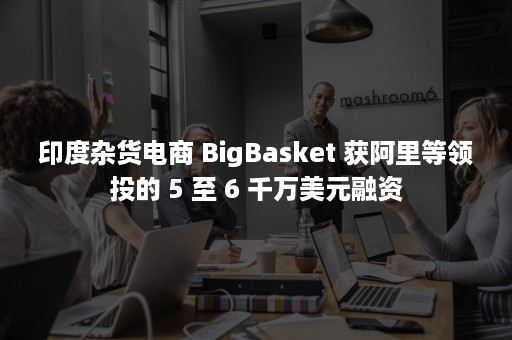 印度杂货电商 BigBasket 获阿里等领投的 5 至 6 千万美元融资