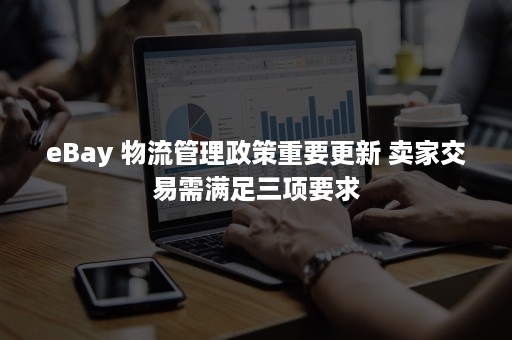 eBay 物流管理政策重要更新 卖家交易需满足三项要求