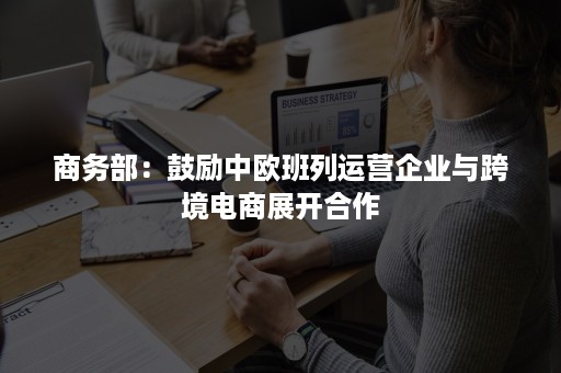 商务部：鼓励中欧班列运营企业与跨境电商展开合作