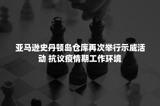 亚马逊史丹顿岛仓库再次举行示威活动 抗议疫情期工作环境