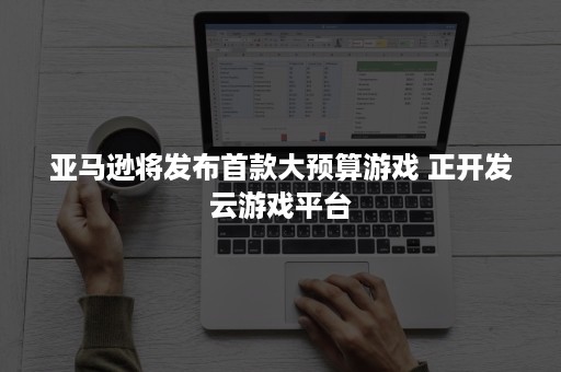 亚马逊将发布首款大预算游戏 正开发云游戏平台