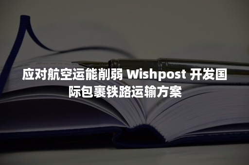 应对航空运能削弱 Wishpost 开发国际包裹铁路运输方案