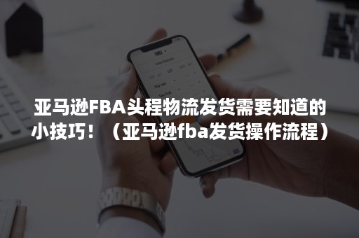 亚马逊FBA头程物流发货需要知道的小技巧！（亚马逊fba发货操作流程）