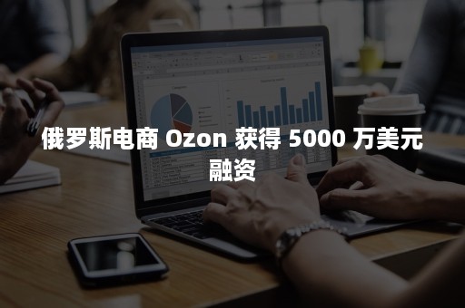 俄罗斯电商 Ozon 获得 5000 万美元融资