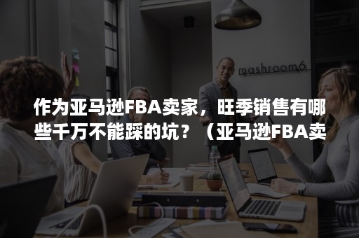 作为亚马逊FBA卖家，旺季销售有哪些千万不能踩的坑？（亚马逊FBA卖家）