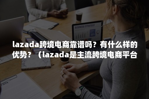 lazada跨境电商靠谱吗？有什么样的优势？（lazada是主流跨境电商平台吗）