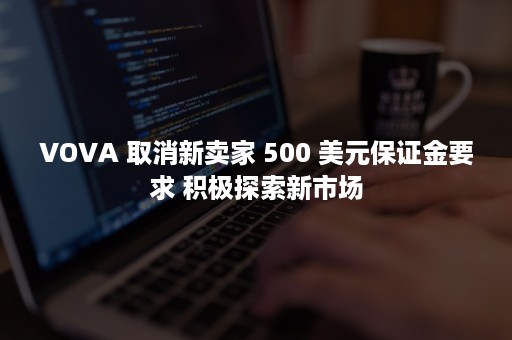 VOVA 取消新卖家 500 美元保证金要求 积极探索新市场