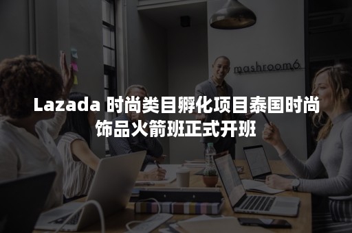 Lazada 时尚类目孵化项目泰国时尚饰品火箭班正式开班