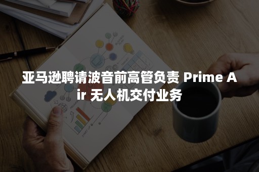 亚马逊聘请波音前高管负责 Prime Air 无人机交付业务