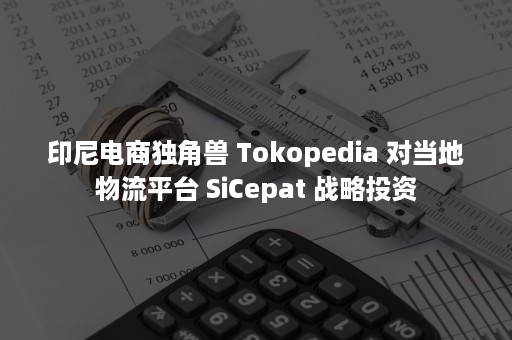 印尼电商独角兽 Tokopedia 对当地物流平台 SiCepat 战略投资