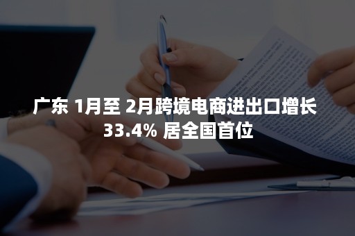 广东 1月至 2月跨境电商进出口增长 33.4% 居全国首位