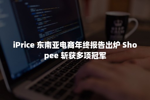 iPrice 东南亚电商年终报告出炉 Shopee 斩获多项冠军