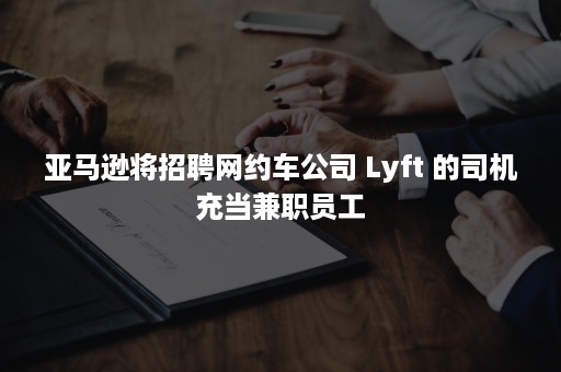 亚马逊将招聘网约车公司 Lyft 的司机充当兼职员工