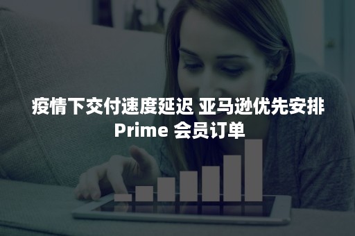 疫情下交付速度延迟 亚马逊优先安排 Prime 会员订单