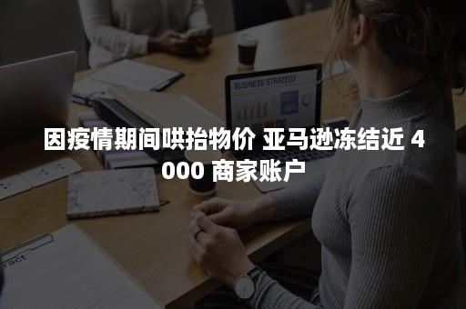 因疫情期间哄抬物价 亚马逊冻结近 4000 商家账户