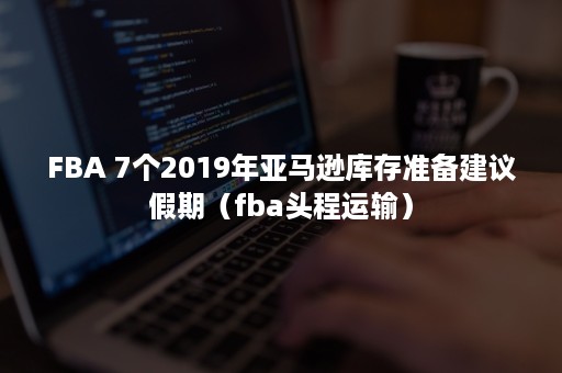 FBA 7个2019年亚马逊库存准备建议假期（fba头程运输）