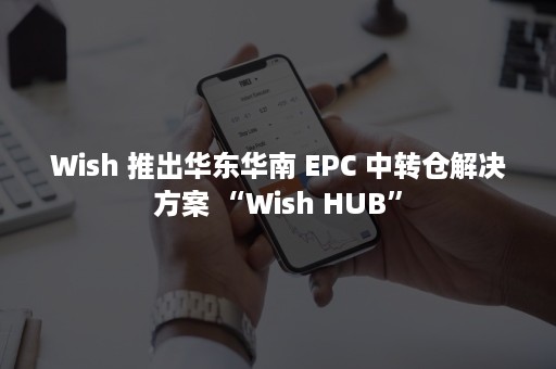 Wish 推出华东华南 EPC 中转仓解决方案 “Wish HUB”