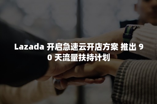 Lazada 开启急速云开店方案 推出 90 天流量扶持计划