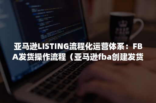 亚马逊LISTING流程化运营体系：FBA发货操作流程（亚马逊fba创建发货流程）