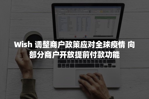 Wish 调整商户政策应对全球疫情 向部分商户开放提前付款功能