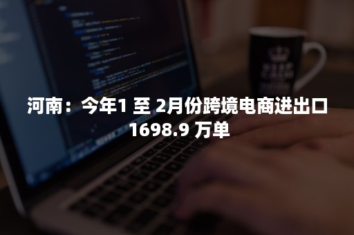 河南：今年1 至 2月份跨境电商进出口 1698.9 万单