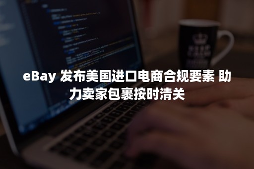 eBay 发布美国进口电商合规要素 助力卖家包裹按时清关