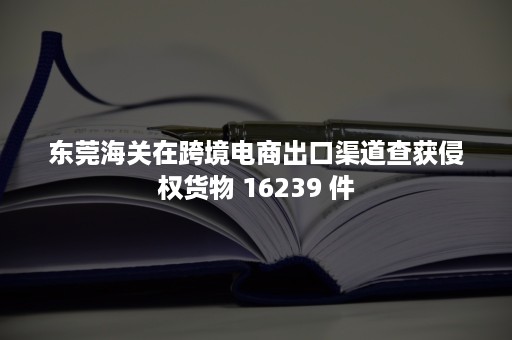 东莞海关在跨境电商出口渠道查获侵权货物 16239 件