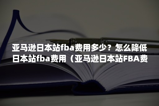 亚马逊日本站fba费用多少？怎么降低日本站fba费用（亚马逊日本站FBA费用）