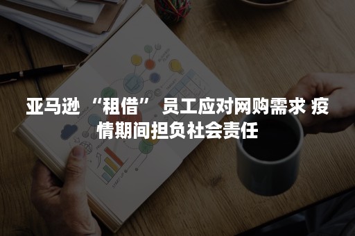 亚马逊 “租借” 员工应对网购需求 疫情期间担负社会责任