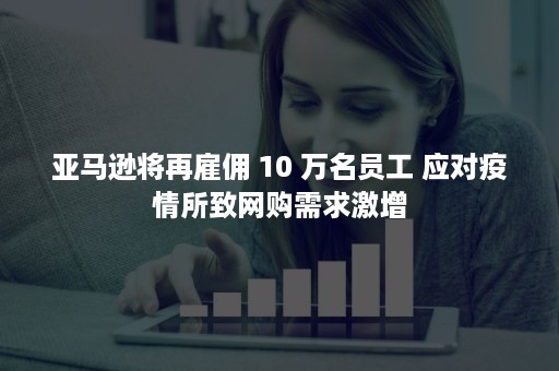 亚马逊将再雇佣 10 万名员工 应对疫情所致网购需求激增