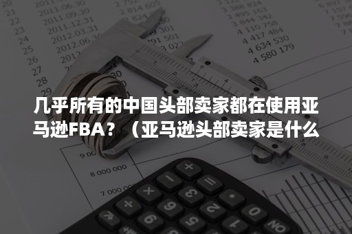 几乎所有的中国头部卖家都在使用亚马逊FBA？（亚马逊头部卖家是什么意思）