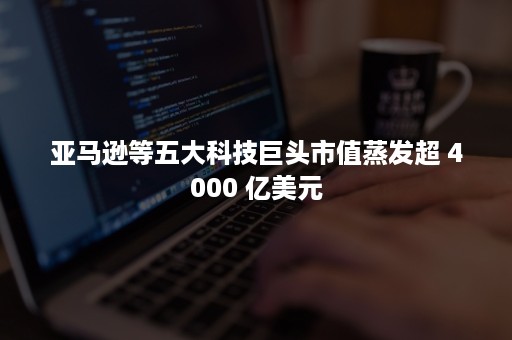 亚马逊等五大科技巨头市值蒸发超 4000 亿美元