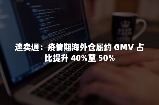 速卖通：疫情期海外仓履约 GMV 占比提升 40%至 50%