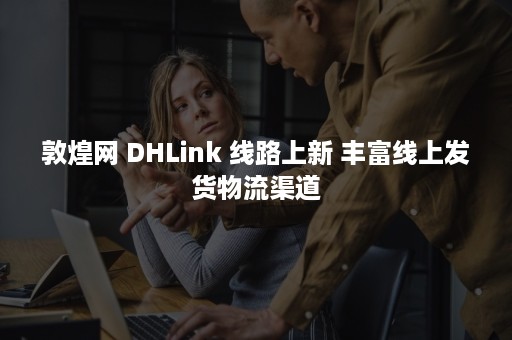 敦煌网 DHLink 线路上新 丰富线上发货物流渠道