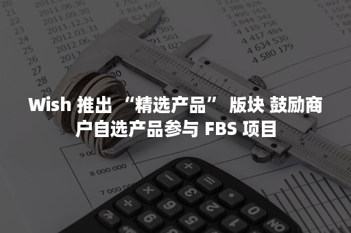 Wish 推出 “精选产品” 版块 鼓励商户自选产品参与 FBS 项目