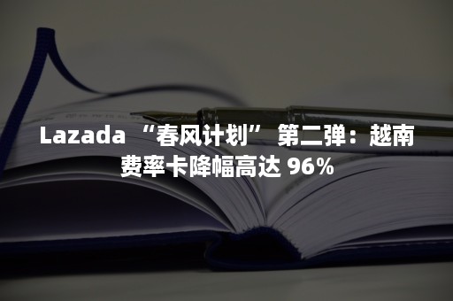 Lazada “春风计划” 第二弹：越南费率卡降幅高达 96%