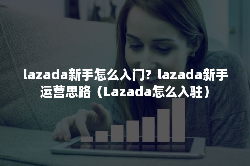 lazada新手怎么入门？lazada新手运营思路（Lazada怎么入驻）