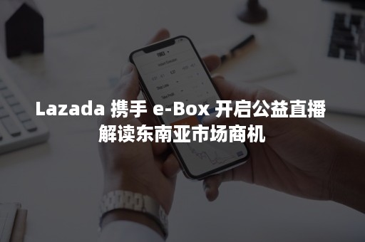 Lazada 携手 e-Box 开启公益直播 解读东南亚市场商机