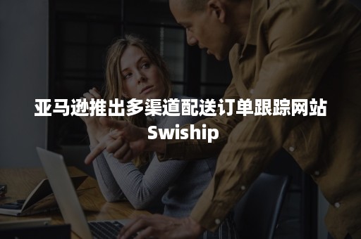 亚马逊推出多渠道配送订单跟踪网站 Swiship