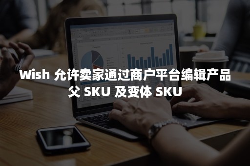 Wish 允许卖家通过商户平台编辑产品父 SKU 及变体 SKU