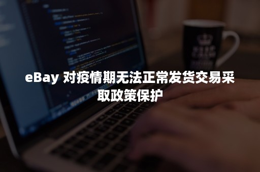 eBay 对疫情期无法正常发货交易采取政策保护