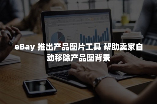 eBay 推出产品图片工具 帮助卖家自动移除产品图背景